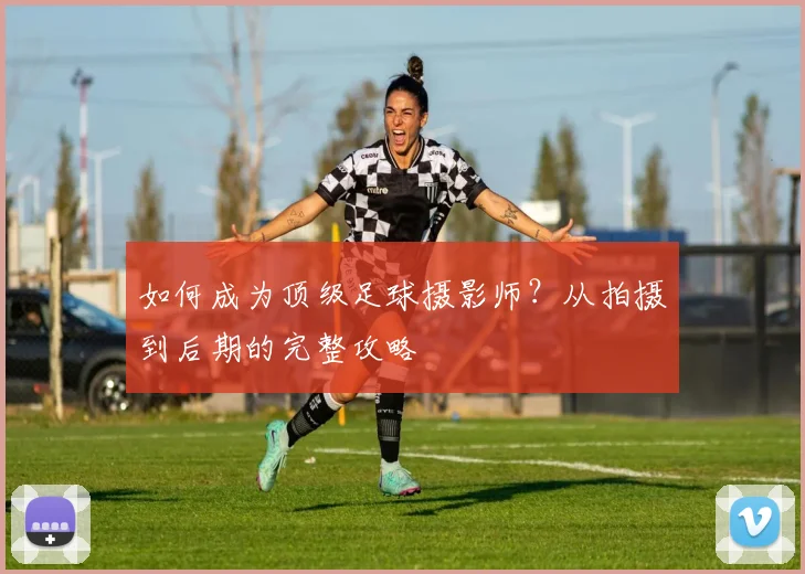 如何成为顶级足球摄影师?从拍摄到后期的完整攻略
