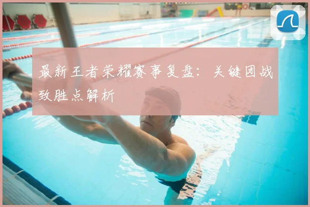 最新王者荣耀赛事复盘：关键团战致胜点解析