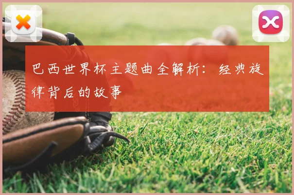 巴西世界杯主题曲全解析:经典旋律背后的故事