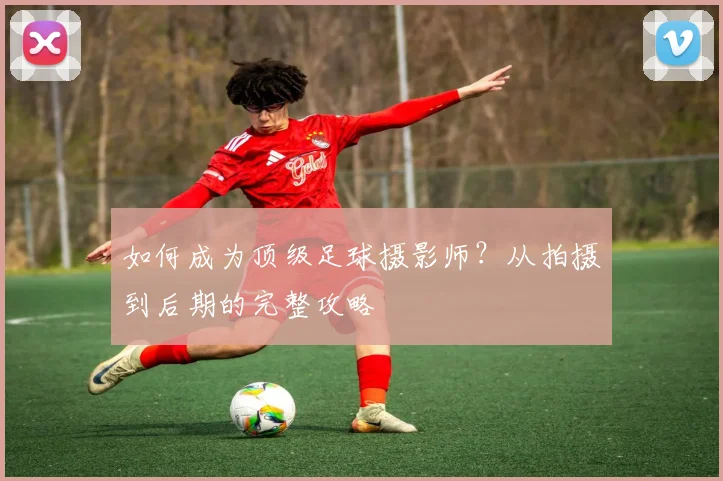 如何成为顶级足球摄影师?从拍摄到后期的完整攻略