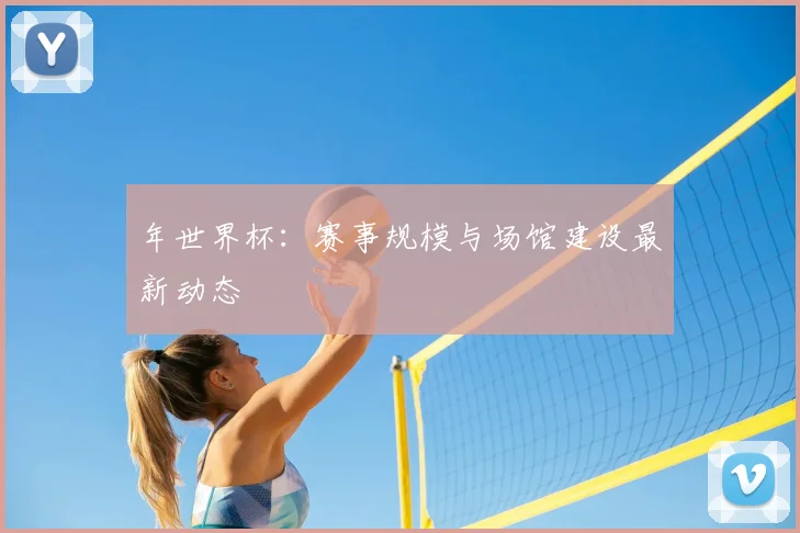 年世界杯:赛事规模与场馆建设最新动态