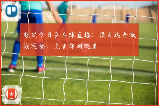 锁定今日乒乓球直播:顶尖选手激战现场,点击即刻观看